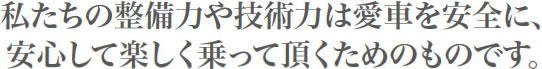 私たちの整備力や技術力は愛車を安全に、安心して楽しく乗って頂くためのものです。