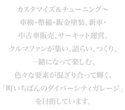 カスタマイズ＆チューニング〜車検・整備・鈑金塗装、新車・中古車販売、サーキット運営。クルマファンが集い、語らい、つくり、一緒になって楽しむ、色々な要素が混ざり合って輝く、「町いちばんのダイバーシティガレージ」を目指しています。